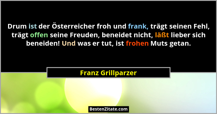 Drum ist der Österreicher froh und frank, trägt seinen Fehl, trägt offen seine Freuden, beneidet nicht, läßt lieber sich beneiden!... - Franz Grillparzer