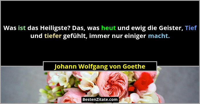 Was ist das Heiligste? Das, was heut und ewig die Geister, Tief und tiefer gefühlt, immer nur einiger macht.... - Johann Wolfgang von Goethe