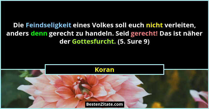 Die Feindseligkeit eines Volkes soll euch nicht verleiten, anders denn gerecht zu handeln. Seid gerecht! Das ist näher der Gottesfurcht. (5. S... - Koran