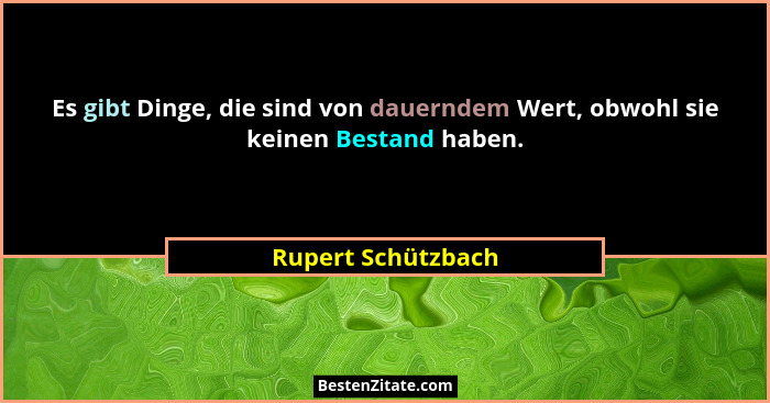 Es gibt Dinge, die sind von dauerndem Wert, obwohl sie keinen Bestand haben.... - Rupert Schützbach