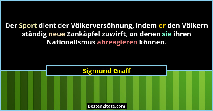 Der Sport dient der Völkerversöhnung, indem er den Völkern ständig neue Zankäpfel zuwirft, an denen sie ihren Nationalismus abreagiere... - Sigmund Graff