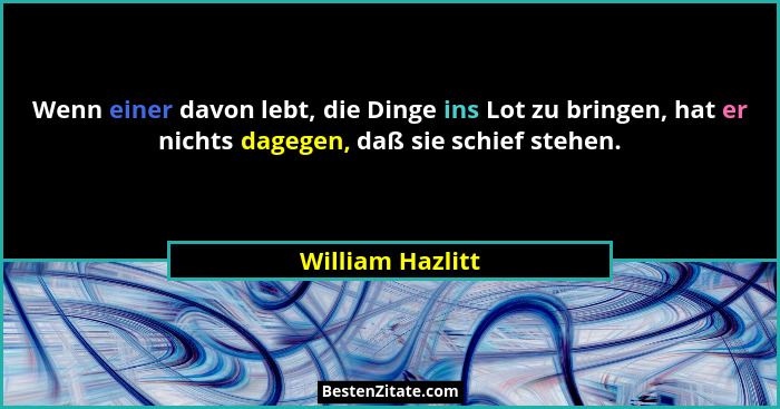 Wenn einer davon lebt, die Dinge ins Lot zu bringen, hat er nichts dagegen, daß sie schief stehen.... - William Hazlitt
