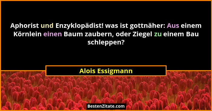 Aphorist und Enzyklopädist! was ist gottnäher: Aus einem Körnlein einen Baum zaubern, oder Ziegel zu einem Bau schleppen?... - Alois Essigmann