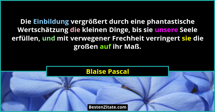 Die Einbildung vergrößert durch eine phantastische Wertschätzung die kleinen Dinge, bis sie unsere Seele erfüllen, und mit verwegener... - Blaise Pascal