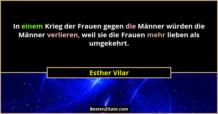 In einem Krieg der Frauen gegen die Männer würden die Männer verlieren, weil sie die Frauen mehr lieben als umgekehrt.... - Esther Vilar