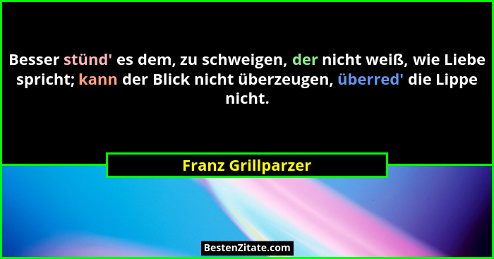 Besser stünd' es dem, zu schweigen, der nicht weiß, wie Liebe spricht; kann der Blick nicht überzeugen, überred' die Lippe... - Franz Grillparzer
