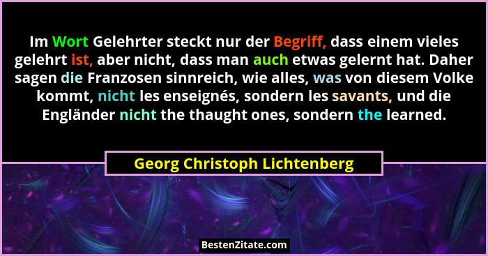 Im Wort Gelehrter steckt nur der Begriff, dass einem vieles gelehrt ist, aber nicht, dass man auch etwas gelernt hat. Da... - Georg Christoph Lichtenberg