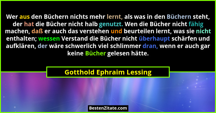 Wer aus den Büchern nichts mehr lernt, als was in den Büchern steht, der hat die Bücher nicht halb genutzt. Wen die Bücher... - Gotthold Ephraim Lessing