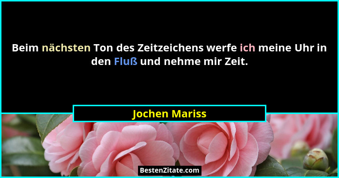 Beim nächsten Ton des Zeitzeichens werfe ich meine Uhr in den Fluß und nehme mir Zeit.... - Jochen Mariss