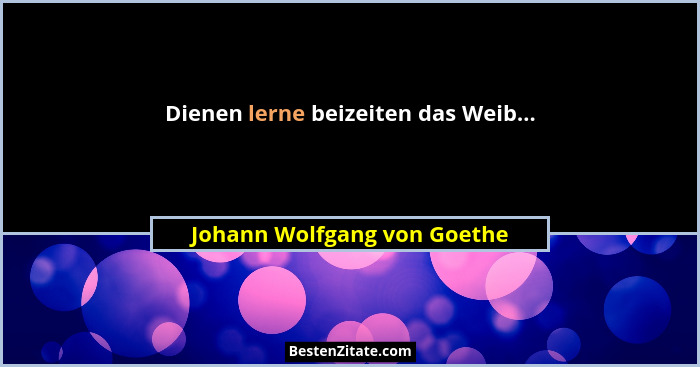Dienen lerne beizeiten das Weib...... - Johann Wolfgang von Goethe
