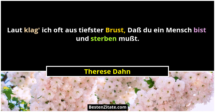 Laut klag' ich oft aus tiefster Brust, Daß du ein Mensch bist  und sterben mußt.... - Therese Dahn