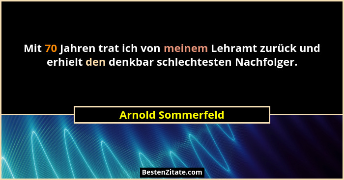Mit 70 Jahren trat ich von meinem Lehramt zurück und erhielt den denkbar schlechtesten Nachfolger.... - Arnold Sommerfeld