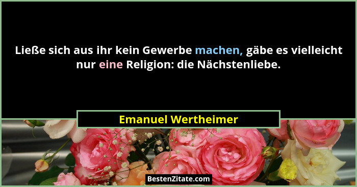 Ließe sich aus ihr kein Gewerbe machen, gäbe es vielleicht nur eine Religion: die Nächstenliebe.... - Emanuel Wertheimer