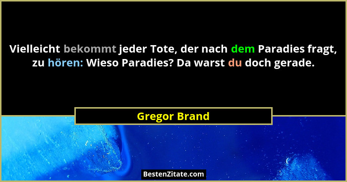 Vielleicht bekommt jeder Tote, der nach dem Paradies fragt, zu hören: Wieso Paradies? Da warst du doch gerade.... - Gregor Brand