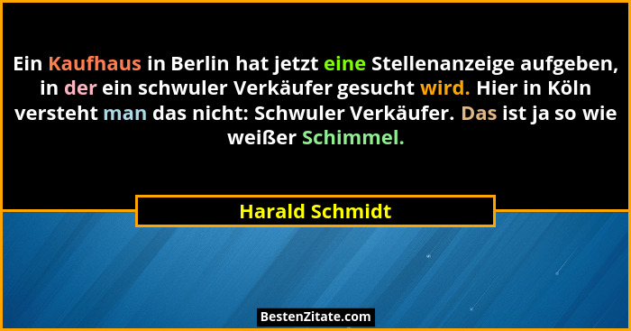 Ein Kaufhaus in Berlin hat jetzt eine Stellenanzeige aufgeben, in der ein schwuler Verkäufer gesucht wird. Hier in Köln versteht man... - Harald Schmidt