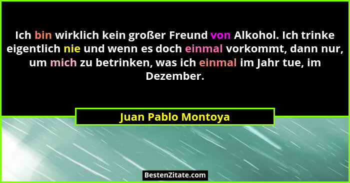 Ich bin wirklich kein großer Freund von Alkohol. Ich trinke eigentlich nie und wenn es doch einmal vorkommt, dann nur, um mich zu... - Juan Pablo Montoya