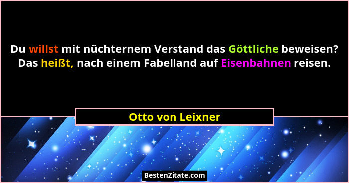 Du willst mit nüchternem Verstand das Göttliche beweisen? Das heißt, nach einem Fabelland auf Eisenbahnen reisen.... - Otto von Leixner