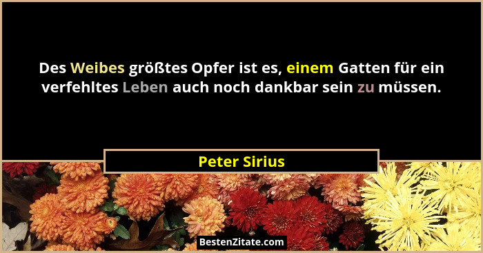 Des Weibes größtes Opfer ist es, einem Gatten für ein verfehltes Leben auch noch dankbar sein zu müssen.... - Peter Sirius