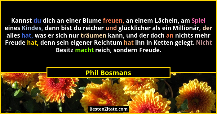 Kannst du dich an einer Blume freuen, an einem Lächeln, am Spiel eines Kindes, dann bist du reicher und glücklicher als ein Millionär,... - Phil Bosmans