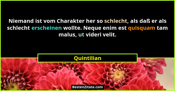 Niemand ist vom Charakter her so schlecht, als daß er als schlecht erscheinen wollte. Neque enim est quisquam tam malus, ut videri velit.... - Quintilian