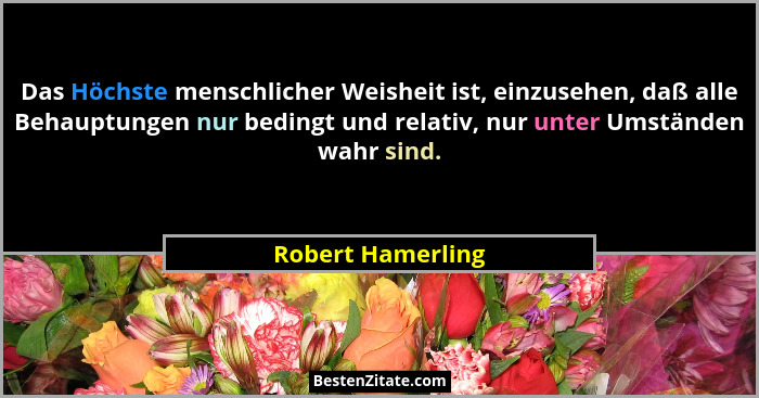 Das Höchste menschlicher Weisheit ist, einzusehen, daß alle Behauptungen nur bedingt und relativ, nur unter Umständen wahr sind.... - Robert Hamerling