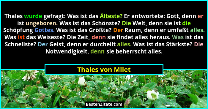 Thales wurde gefragt: Was ist das Älteste? Er antwortete: Gott, denn er ist ungeboren. Was ist das Schönste? Die Welt, denn sie ist... - Thales von Milet