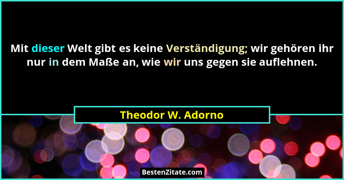 Mit dieser Welt gibt es keine Verständigung; wir gehören ihr nur in dem Maße an, wie wir uns gegen sie auflehnen.... - Theodor W. Adorno