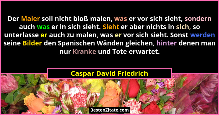 Der Maler soll nicht bloß malen, was er vor sich sieht, sondern auch was er in sich sieht. Sieht er aber nichts in sich, so u... - Caspar David Friedrich