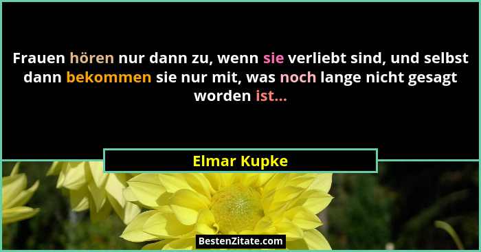 Frauen hören nur dann zu, wenn sie verliebt sind, und selbst dann bekommen sie nur mit, was noch lange nicht gesagt worden ist...... - Elmar Kupke