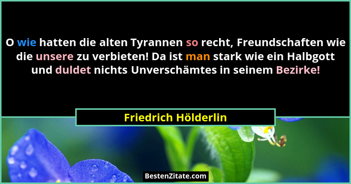 O wie hatten die alten Tyrannen so recht, Freundschaften wie die unsere zu verbieten! Da ist man stark wie ein Halbgott und duld... - Friedrich Hölderlin