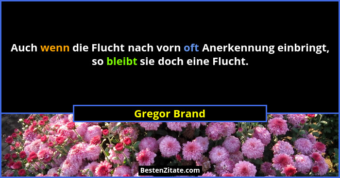 Auch wenn die Flucht nach vorn oft Anerkennung einbringt, so bleibt sie doch eine Flucht.... - Gregor Brand