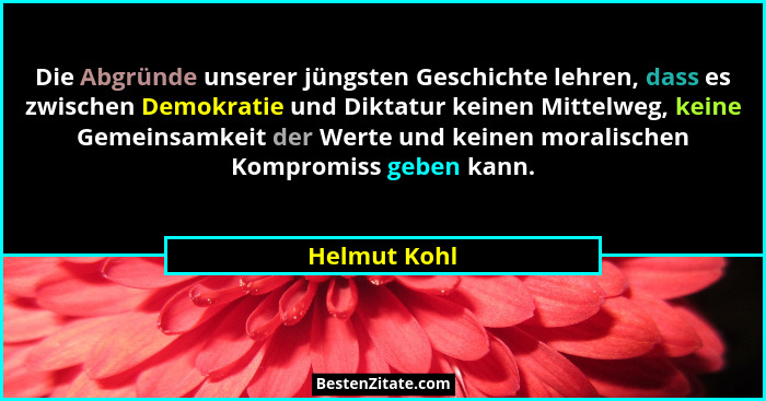 Die Abgründe unserer jüngsten Geschichte lehren, dass es zwischen Demokratie und Diktatur keinen Mittelweg, keine Gemeinsamkeit der Wert... - Helmut Kohl