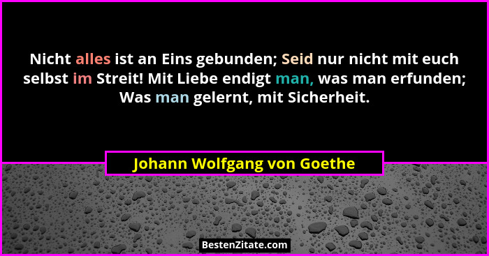 Nicht alles ist an Eins gebunden; Seid nur nicht mit euch selbst im Streit! Mit Liebe endigt man, was man erfunden; Was m... - Johann Wolfgang von Goethe