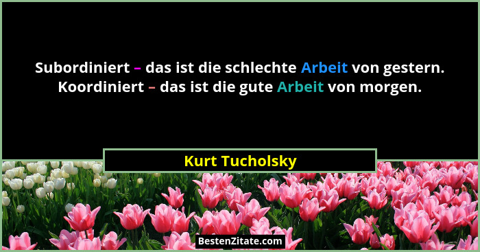Subordiniert – das ist die schlechte Arbeit von gestern. Koordiniert – das ist die gute Arbeit von morgen.... - Kurt Tucholsky