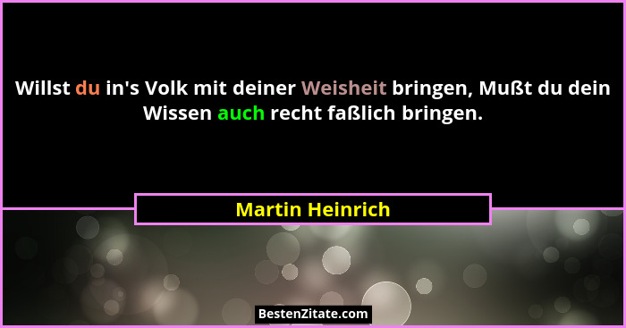Willst du in's Volk mit deiner Weisheit bringen, Mußt du dein Wissen auch recht faßlich bringen.... - Martin Heinrich