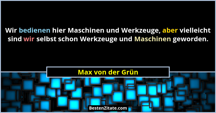 Wir bedienen hier Maschinen und Werkzeuge, aber vielleicht sind wir selbst schon Werkzeuge und Maschinen geworden.... - Max von der Grün