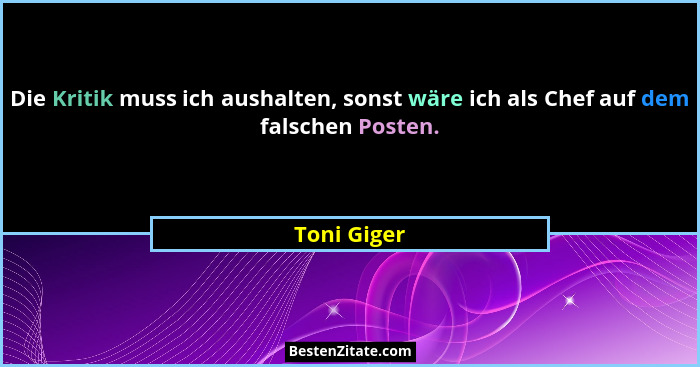 Die Kritik muss ich aushalten, sonst wäre ich als Chef auf dem falschen Posten.... - Toni Giger