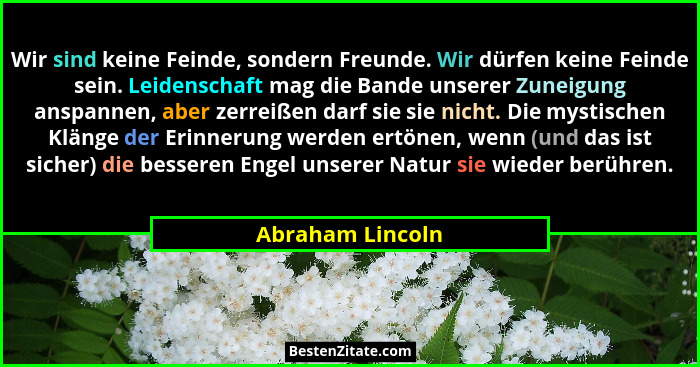 Wir sind keine Feinde, sondern Freunde. Wir dürfen keine Feinde sein. Leidenschaft mag die Bande unserer Zuneigung anspannen, aber z... - Abraham Lincoln