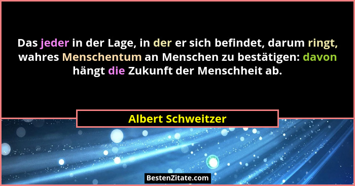 Das jeder in der Lage, in der er sich befindet, darum ringt, wahres Menschentum an Menschen zu bestätigen: davon hängt die Zukunft... - Albert Schweitzer