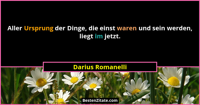 Aller Ursprung der Dinge, die einst waren und sein werden, liegt im jetzt.... - Darius Romanelli