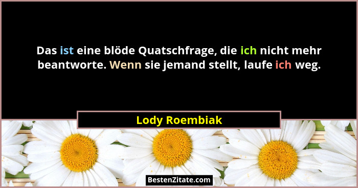 Das ist eine blöde Quatschfrage, die ich nicht mehr beantworte. Wenn sie jemand stellt, laufe ich weg.... - Lody Roembiak