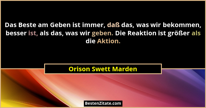Das Beste am Geben ist immer, daß das, was wir bekommen, besser ist, als das, was wir geben. Die Reaktion ist größer als die Akt... - Orison Swett Marden