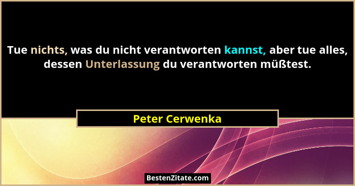Tue nichts, was du nicht verantworten kannst, aber tue alles, dessen Unterlassung du verantworten müßtest.... - Peter Cerwenka