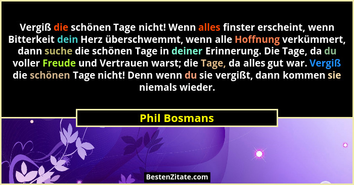Vergiß die schönen Tage nicht! Wenn alles finster erscheint, wenn Bitterkeit dein Herz überschwemmt, wenn alle Hoffnung verkümmert, dan... - Phil Bosmans