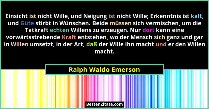 Einsicht ist nicht Wille, und Neigung ist nicht Wille; Erkenntnis ist kalt, und Güte stirbt in Wünschen. Beide müssen sich vermi... - Ralph Waldo Emerson