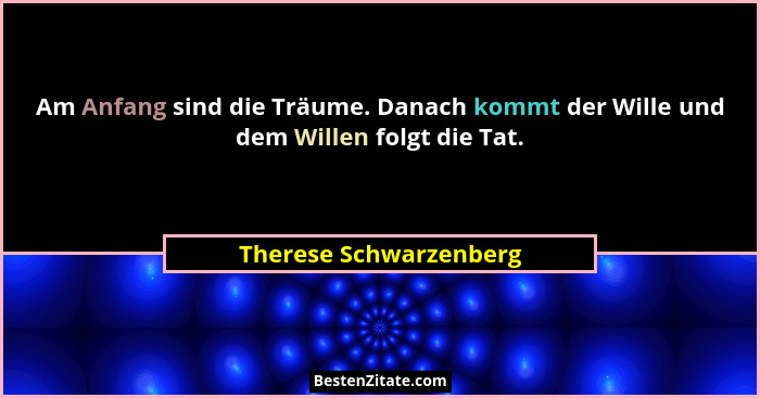 Am Anfang sind die Träume. Danach kommt der Wille und dem Willen folgt die Tat.... - Therese Schwarzenberg