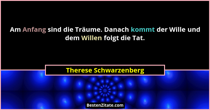 Am Anfang sind die Träume. Danach kommt der Wille und dem Willen folgt die Tat.... - Therese Schwarzenberg