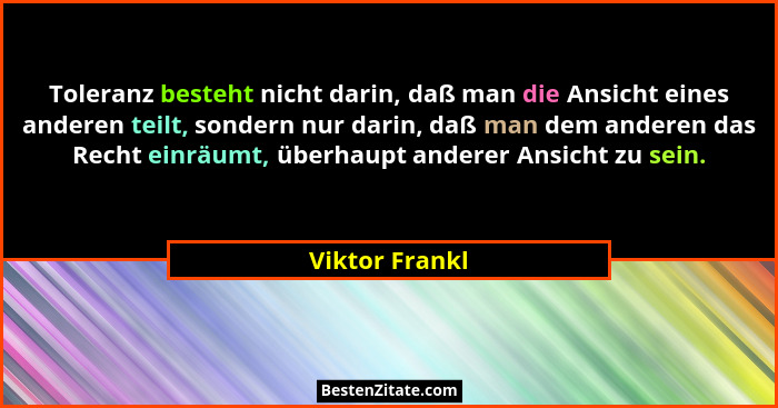 Toleranz besteht nicht darin, daß man die Ansicht eines anderen teilt, sondern nur darin, daß man dem anderen das Recht einräumt, über... - Viktor Frankl