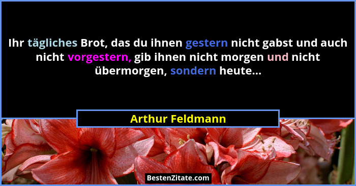 Ihr tägliches Brot, das du ihnen gestern nicht gabst und auch nicht vorgestern, gib ihnen nicht morgen und nicht übermorgen, sondern... - Arthur Feldmann