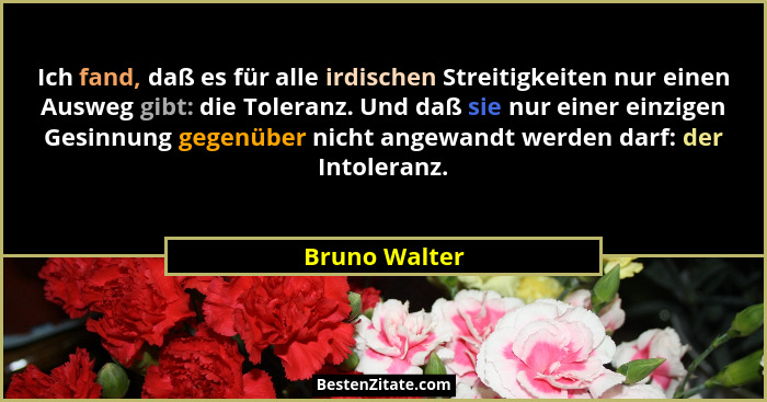 Ich fand, daß es für alle irdischen Streitigkeiten nur einen Ausweg gibt: die Toleranz. Und daß sie nur einer einzigen Gesinnung gegenü... - Bruno Walter